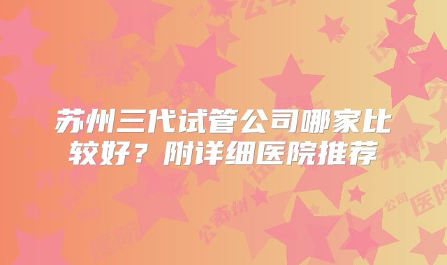 苏州三代试管公司哪家比较好？附详细医院推荐