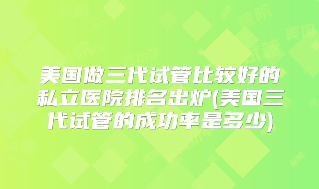 美国做三代试管比较好的私立医院排名出炉(美国三代试管的成功率是多少)