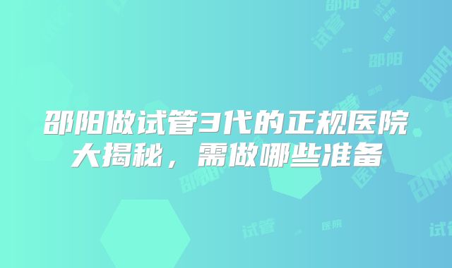 邵阳做试管3代的正规医院大揭秘，需做哪些准备