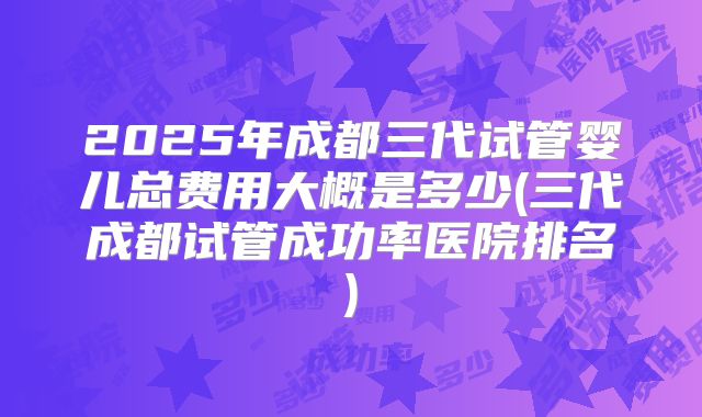 2025年成都三代试管婴儿总费用大概是多少(三代成都试管成功率医院排名)