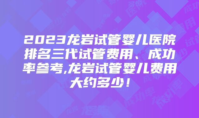 2023龙岩试管婴儿医院排名三代试管费用、成功率参考,龙岩试管婴儿费用大约多少!