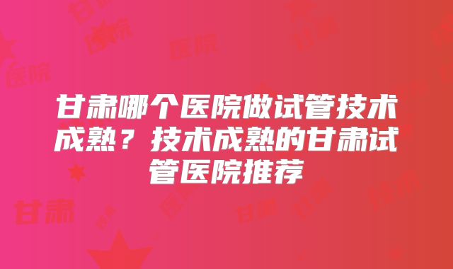 甘肃哪个医院做试管技术成熟?技术成熟的甘肃试管医院推荐