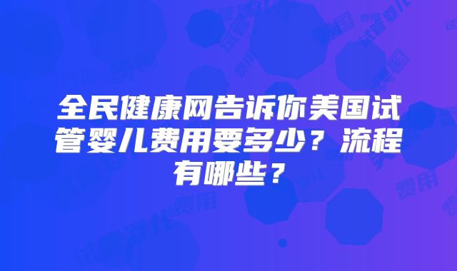 全民健康网告诉你美国试管婴儿费用要多少？流程有哪些？