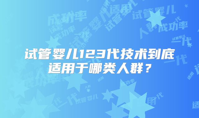 试管婴儿123代技术到底适用于哪类人群?