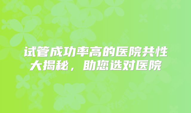 试管成功率高的医院共性大揭秘，助您选对医院