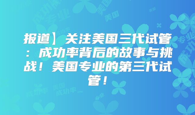 报道】关注美国三代试管:成功率背后的故事与挑战!美国专业的第三代试管!