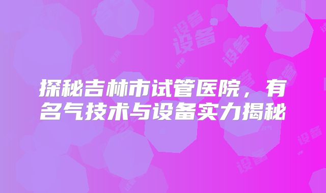 探秘吉林市试管医院，有名气技术与设备实力揭秘