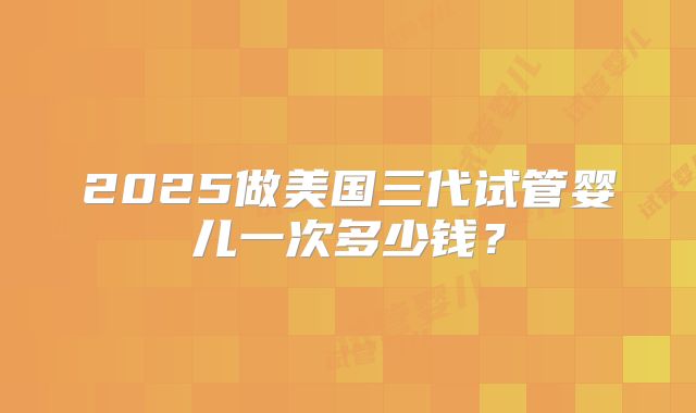 2025做美国三代试管婴儿一次多少钱？