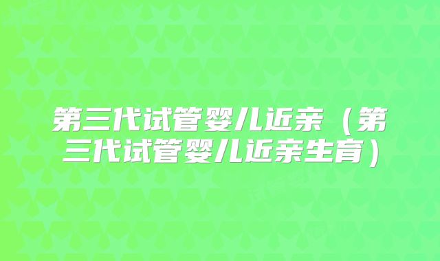 第三代试管婴儿近亲（第三代试管婴儿近亲生育）