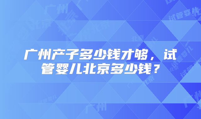 广州产子多少钱才够，试管婴儿北京多少钱？