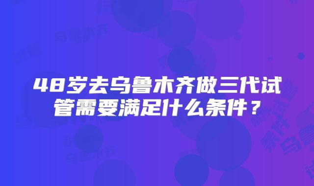48岁去乌鲁木齐做三代试管需要满足什么条件?
