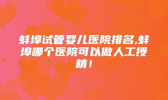 蚌埠试管婴儿医院排名,蚌埠哪个医院可以做人工授精！