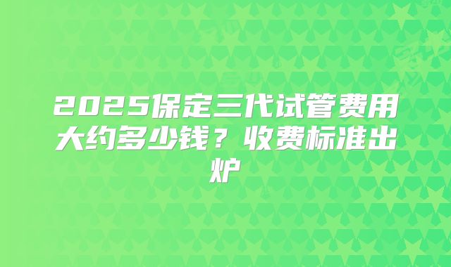 2025保定三代试管费用大约多少钱？收费标准出炉
