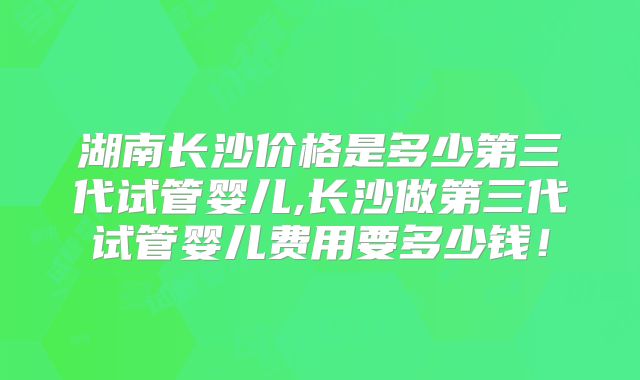 湖南长沙价格是多少第三代试管婴儿,长沙做第三代试管婴儿费用要多少钱！