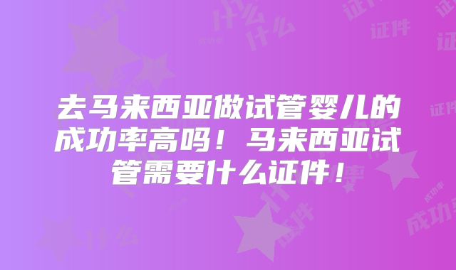 去马来西亚做试管婴儿的成功率高吗!马来西亚试管需要什么证件!