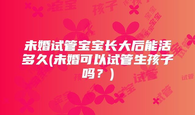未婚试管宝宝长大后能活多久(未婚可以试管生孩子吗?)