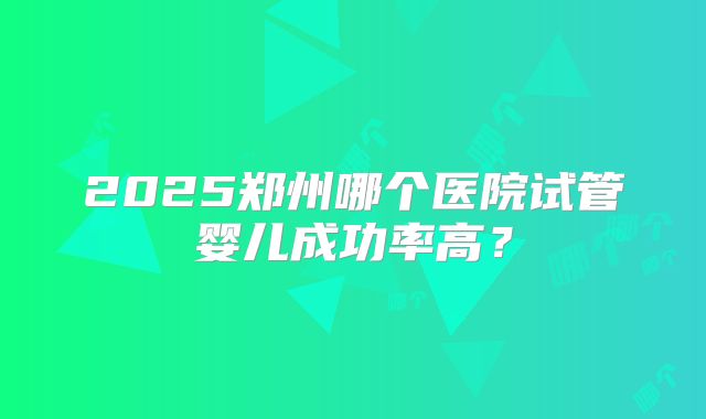 2025郑州哪个医院试管婴儿成功率高？