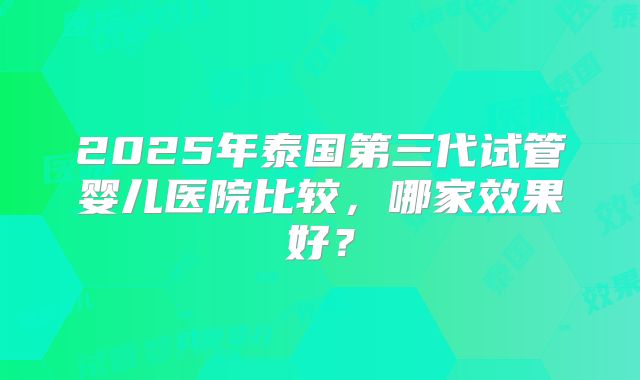 2025年泰国第三代试管婴儿医院比较，哪家效果好？