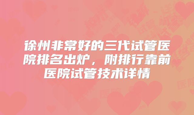 徐州非常好的三代试管医院排名出炉，附排行靠前医院试管技术详情