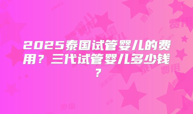 2025泰国试管婴儿的费用?三代试管婴儿多少钱?