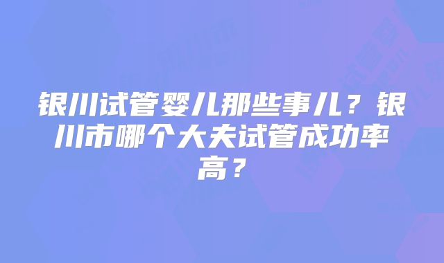 银川试管婴儿那些事儿?银川市哪个大夫试管成功率高?