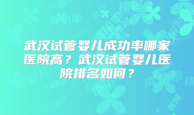 武汉试管婴儿成功率哪家医院高？武汉试管婴儿医院排名如何？