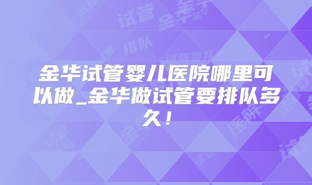 金华试管婴儿医院哪里可以做_金华做试管要排队多久！