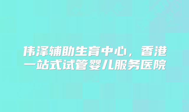 伟泽辅助生育中心，香港一站式试管婴儿服务医院