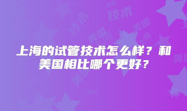上海的试管技术怎么样？和美国相比哪个更好？