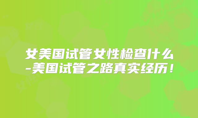 女美国试管女性检查什么-美国试管之路真实经历!