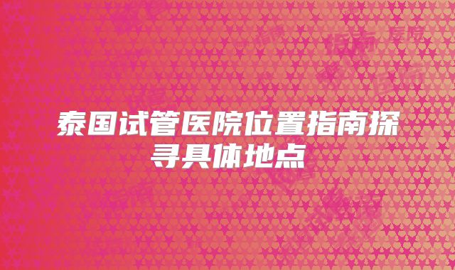 泰国试管医院位置指南探寻具体地点