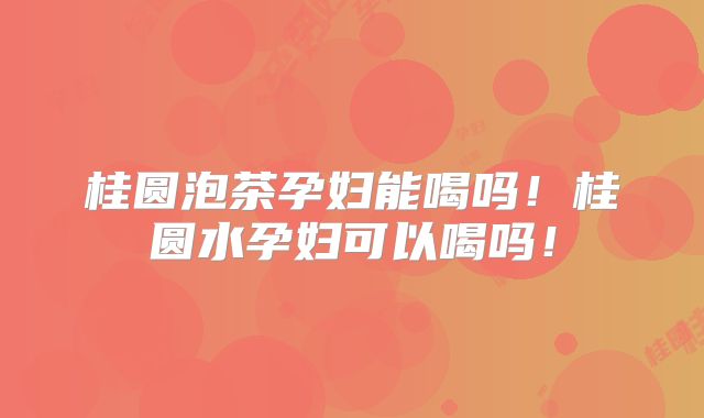 桂圆泡茶孕妇能喝吗！桂圆水孕妇可以喝吗！