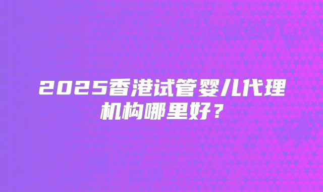 2025香港试管婴儿代理机构哪里好？
