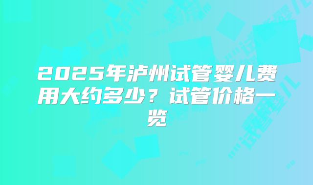 2025年泸州试管婴儿费用大约多少?试管价格一览