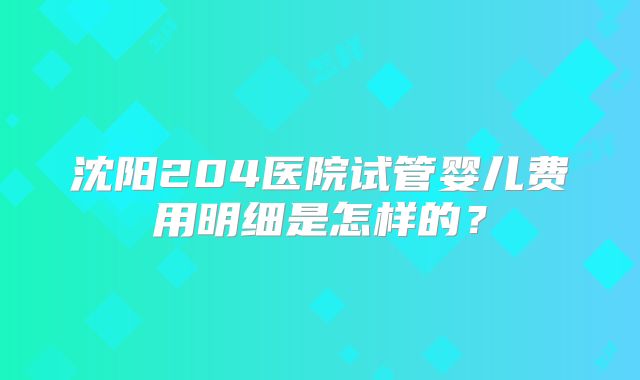 沈阳204医院试管婴儿费用明细是怎样的?
