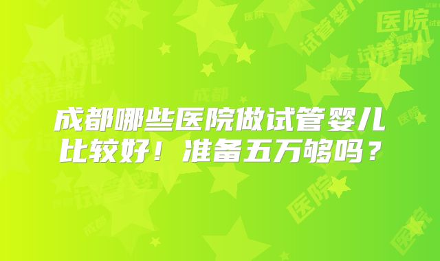 成都哪些医院做试管婴儿比较好！准备五万够吗？