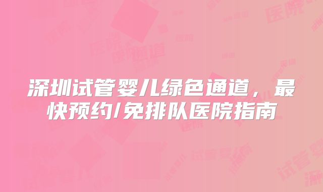 深圳试管婴儿绿色通道，最快预约/免排队医院指南