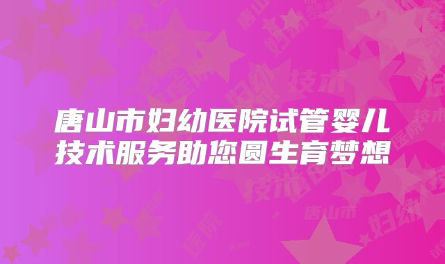 唐山市妇幼医院试管婴儿技术服务助您圆生育梦想