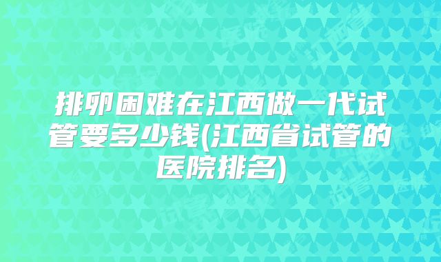 排卵困难在江西做一代试管要多少钱(江西省试管的医院排名)