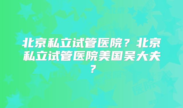 北京私立试管医院？北京私立试管医院美国吴大夫？