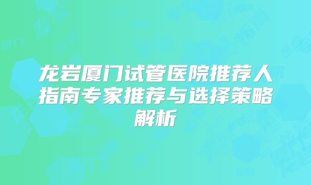 龙岩厦门试管医院推荐人指南专家推荐与选择策略解析