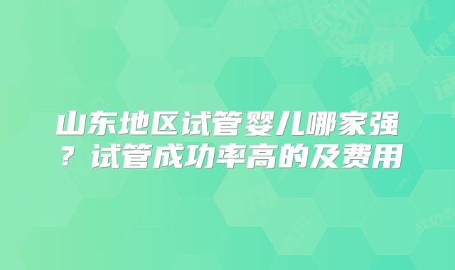 山东地区试管婴儿哪家强？试管成功率高的及费用