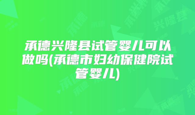 承德兴隆县试管婴儿可以做吗(承德市妇幼保健院试管婴儿)