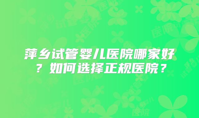 萍乡试管婴儿医院哪家好?如何选择正规医院?