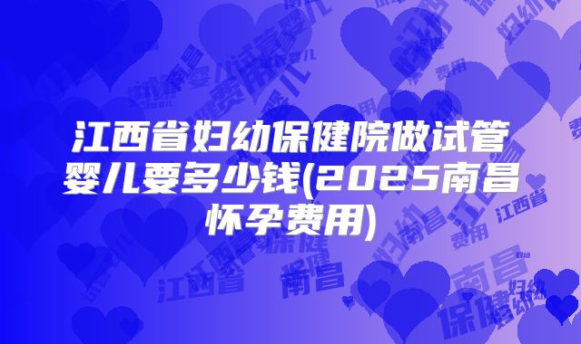 江西省妇幼保健院做试管婴儿要多少钱(2025南昌怀孕费用)