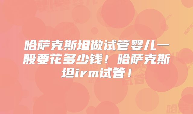 哈萨克斯坦做试管婴儿一般要花多少钱!哈萨克斯坦irm试管!