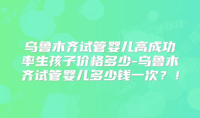 乌鲁木齐试管婴儿高成功率生孩子价格多少-乌鲁木齐试管婴儿多少钱一次?!
