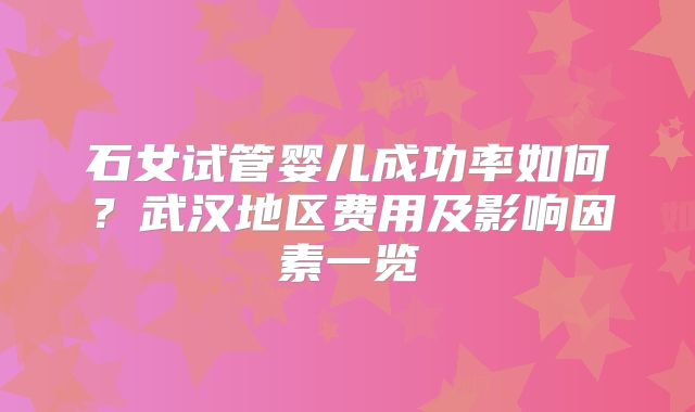 石女试管婴儿成功率如何？武汉地区费用及影响因素一览