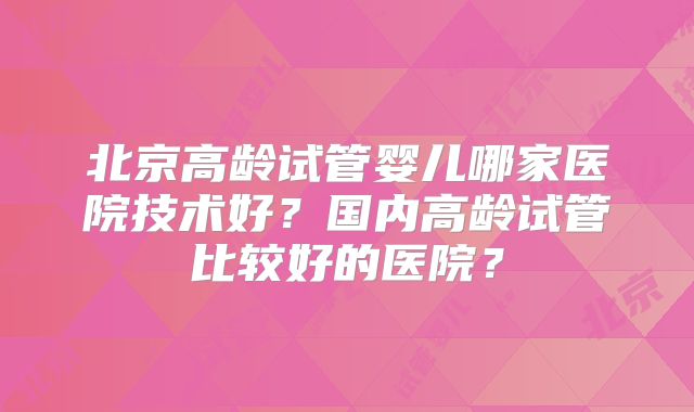 北京高龄试管婴儿哪家医院技术好？国内高龄试管比较好的医院？