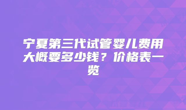 宁夏第三代试管婴儿费用大概要多少钱？价格表一览